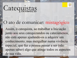 Catequistas
EM FORMAÇÃO
O ato de comunicar: mistagógico
Assim, o catequista, ao trabalhar a Iniciação
junto aos seus catequizandos ou catecúmenos,
não está apenas ajudando-os a adquirir um
conhecimento, mas mergulhar numa vivência
especial, que faz a pessoa passar a ser (não
apenas saber) algo que atinge todos os aspectos
de sua vida.
 
