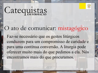 Catequistas
EM FORMAÇÃO
O ato de comunicar: mistagógico
Faz-se necessário que os gestos litúrgicos
conduzem para um compromisso de caridade e
para uma contínua conversão. A liturgia pode
oferecer muito mais do que pedimos a ela. Nós
encontramos mais do que procuramos.
 