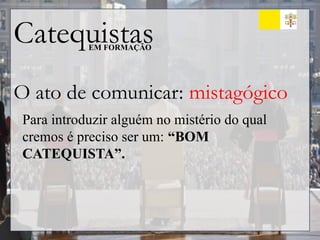 Catequistas
EM FORMAÇÃO
O ato de comunicar: mistagógico
Para introduzir alguém no mistério do qual
cremos é preciso ser um: “BOM
CATEQUISTA”.
 
