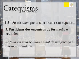 Catequistas
EM FORMAÇÃO
10 Diretrizes para um bom catequista
3. Participar dos encontros de formação e
reuniões
-A falta em uma reunião é sinal de indiferença e
irresponsabilidade.
 