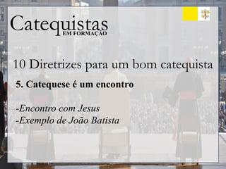 Catequistas
EM FORMAÇÃO
10 Diretrizes para um bom catequista
5. Catequese é um encontro
-Encontro com Jesus
-Exemplo de João Batista
 