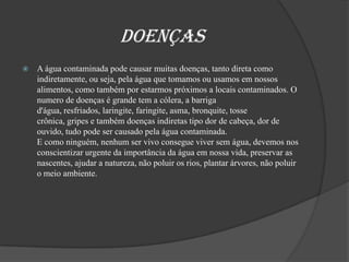                      DoençasA água contaminada pode causar muitas doenças, tanto direta como indiretamente, ou seja, pela água que tomamos ou usamos em nossos alimentos, como também por estarmos próximos a locais contaminados. O numero de doenças é grande tem a cólera, a barriga d'água, resfriados, laringite, faringite, asma, bronquite, tosse crônica, gripes e também doenças indiretas tipo dor de cabeça, dor de ouvido, tudo pode ser causado pela água contaminada.E como ninguém, nenhum ser vivo consegue viver sem água, devemos nos conscientizar urgente da importância da água em nossa vida, preservar as nascentes, ajudar a natureza, não poluir os rios, plantar árvores, não poluir o meio ambiente.