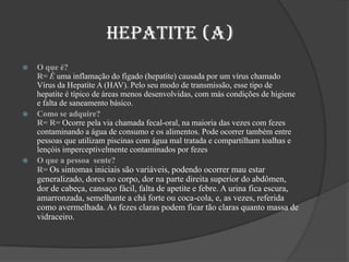                   Hepatite (A)      O que é?                                                                                                                   R= É uma inflamação do fígado (hepatite) causada por um vírus chamado Vírus da Hepatite A (HAV). Pelo seu modo de transmissão, esse tipo de hepatite é típico de áreas menos desenvolvidas, com más condições de higiene e falta de saneamento básico.Como se adquire?                                                                                             R= R= Ocorre pela via chamada fecal-oral, na maioria das vezes com fezes contaminando a água de consumo e os alimentos. Pode ocorrer também entre pessoas que utilizam piscinas com água mal tratada e compartilham toalhas e lençóis imperceptivelmente contaminados por fezesO que a pessoa  sente?                                                                                                            R= Os sintomas iniciais são variáveis, podendo ocorrer mau estar generalizado, dores no corpo, dor na parte direita superior do abdômen, dor de cabeça, cansaço fácil, falta de apetite e febre. A urina fica escura, amarronzada, semelhante a chá forte ou coca-cola, e, as vezes, referida como avermelhada. As fezes claras podem ficar tão claras quanto massa de vidraceiro. 