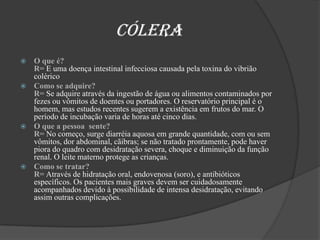                       CóleraO que é? R= E uma doença intestinal infecciosa causada pela toxina do vibrião coléricoComo se adquire?                                                                                                                   R= Se adquire através da ingestão de água ou alimentos contaminados por fezes ou vômitos de doentes ou portadores. O reservatório principal é o homem, mas estudos recentes sugerem a existência em frutos do mar. O período de incubação varia de horas até cinco dias.O que a pessoa  sente?                                                                                                 R= No começo, surge diarréia aquosa em grande quantidade, com ou sem vômitos, dor abdominal, cãibras; se não tratado prontamente, pode haver piora do quadro com desidratação severa, choque e diminuição da função renal. O leite materno protege as crianças. Como se tratar?                                                                                                  R=Através de hidratação oral, endovenosa (soro), e antibióticos específicos. Os pacientes mais graves devem ser cuidadosamente acompanhados devido à possibilidade de intensa desidratação, evitando assim outras complicações.