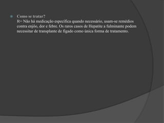 Como se tratar?                                                                                                                R= Não há medicação específica quando necessário, usam-se remédios contra enjôo, dor e febre. Os raros casos de Hepatite a fulminante podem necessitar de transplante de fígado como única forma de tratamento.