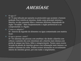                    AmebíaseO que é?                                                                                                               R= É uma infecção por parasita ou protozoário que acomete o homem podendo ficar restrita ao intestino, tendo como principal sintoma a diarréia, ou não causando febre e sintomas diferentes dependendo do órgão “invadido”. Mais freqüentemente o órgão preferencial a ser comprometido é o fígado.Como se adquire?                                                                                                    R= Através da ingestão de alimentos ou água contaminada com matéria fecal. O que a pessoa  sente?                                                                                                     R= Os sintomas das pessoas com amebíase vão desde a diarréia com cólicas e aumento dos sons intestinais até a diarréia mais intensa com perda de sangue nas fezes, febre e emagrecimento. Nestes casos ocorre invasão da parede do intestino grosso com inflamação mais intensa e os médicos chamam de colite. Podem ocorrer ulcerações no revestimento interno do intestino grosso, por esta razão o sangramento. 