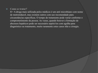 Como se tratar?                                                                                                                 R= A droga mais utilizada pelos médicos é um anti microbiano com nome de metronidazol, mas existem outros com uso recomendado para circunstâncias específicas. O tempo de tratamento pode variar conforme o comprometimento da pessoa. As vezes, quando houver a formação de abcessos hepáticos pode ser necessário aspirá-los com agulha para diagnóstico ou tratamento, muito raramente estes casos irão a cirurgia.