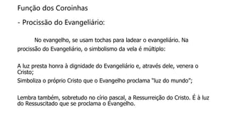 Função dos Coroinhas
- Procissão do Evangeliário:
No evangelho, se usam tochas para ladear o evangeliário. Na
procissão do Evangeliário, o simbolismo da vela é múltiplo:
A luz presta honra à dignidade do Evangeliário e, através dele, venera o
Cristo;
Simboliza o próprio Cristo que o Evangelho proclama “luz do mundo”;
Lembra também, sobretudo no círio pascal, a Ressurreição do Cristo. É à luz
do Ressuscitado que se proclama o Evangelho.
 