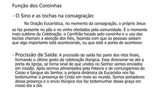 Função dos Coroinhas
- O Sino e as tochas na consagração:
No Oração Eucarística, no momento da consagração, o próprio Jesus
se faz presente no pão e no vinho ofertados pela comunidade. É o momento
mais sublime da Celebração. o Carrilhão tocado pelo coroinha e o uso das
tochas chamam a atenção dos fiéis, fazendo com que as pessoas saibam
que algo importante está acontecendo, ou que está a ponto de acontecer.
- Procissão de Saída: A procissão de saída faz parte dos ritos finais,
formando o último gesto da celebração litúrgica. Esse direcionar-se até a
porta da Igreja, se torna sinal de que unidos no Senhor somos enviados
em missão. Após sermos alimentados pela Palavra e de comungarmos do
Corpo e Sangue do Senhor, a própria dinâmica da Eucaristia nos faz
testemunhar a presença de Cristo em meio ao mundo. Somos portadores
dessa presença e o envio litúrgico nos faz testemunhar dessa graça em
nosso dia a dia.
 