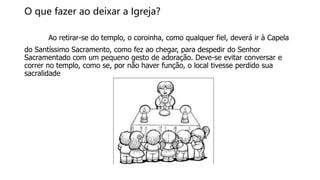 O que fazer ao deixar a Igreja?
Ao retirar-se do templo, o coroinha, como qualquer fiel, deverá ir à Capela
do Santíssimo Sacramento, como fez ao chegar, para despedir do Senhor
Sacramentado com um pequeno gesto de adoração. Deve-se evitar conversar e
correr no templo, como se, por não haver função, o local tivesse perdido sua
sacralidade
 