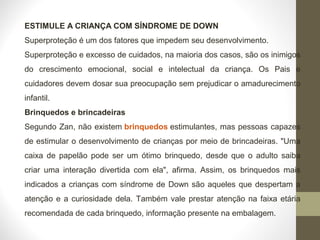 ESTIMULE A CRIANÇA COM SÍNDROME DE DOWN
Superproteção é um dos fatores que impedem seu desenvolvimento.
Superproteção e excesso de cuidados, na maioria dos casos, são os inimigos
do crescimento emocional, social e intelectual da criança. Os Pais e
cuidadores devem dosar sua preocupação sem prejudicar o amadurecimento
infantil.
Brinquedos e brincadeiras
Segundo Zan, não existem brinquedos estimulantes, mas pessoas capazes
de estimular o desenvolvimento de crianças por meio de brincadeiras. "Uma
caixa de papelão pode ser um ótimo brinquedo, desde que o adulto saiba
criar uma interação divertida com ela", afirma. Assim, os brinquedos mais
indicados a crianças com síndrome de Down são aqueles que despertam a
atenção e a curiosidade dela. Também vale prestar atenção na faixa etária
recomendada de cada brinquedo, informação presente na embalagem.
 