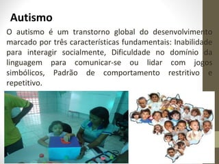 Autismo
O autismo é um transtorno global do desenvolvimento
marcado por três características fundamentais: Inabilidade
para interagir socialmente, Dificuldade no domínio da
linguagem para comunicar-se ou lidar com jogos
simbólicos, Padrão de comportamento restritivo e
repetitivo.
 