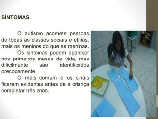 SÍNTOMAS
O autismo acomete pessoas
de todas as classes sociais e etnias,
mais os meninos do que as meninas.
Os sintomas podem aparecer
nos primeiros meses de vida, mas
dificilmente são identificados
precocemente.
O mais comum é os sinais
ficarem evidentes antes de a criança
completar três anos.
 