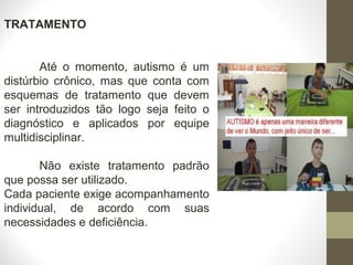 TRATAMENTO
Até o momento, autismo é um
distúrbio crônico, mas que conta com
esquemas de tratamento que devem
ser introduzidos tão logo seja feito o
diagnóstico e aplicados por equipe
multidisciplinar.
Não existe tratamento padrão
que possa ser utilizado.
Cada paciente exige acompanhamento
individual, de acordo com suas
necessidades e deficiência.
   
 