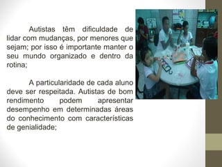 Autistas têm dificuldade de
lidar com mudanças, por menores que
sejam; por isso é importante manter o
seu mundo organizado e dentro da
rotina;
A particularidade de cada aluno
deve ser respeitada. Autistas de bom
rendimento podem apresentar
desempenho em determinadas áreas
do conhecimento com características
de genialidade;
 