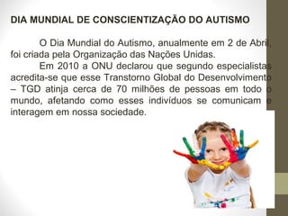DIA MUNDIAL DE CONSCIENTIZAÇÃO DO AUTISMO
O Dia Mundial do Autismo, anualmente em 2 de Abril,
foi criada pela Organização das Nações Unidas.
Em 2010 a ONU declarou que segundo especialistas
acredita-se que esse Transtorno Global do Desenvolvimento
– TGD atinja cerca de 70 milhões de pessoas em todo o
mundo, afetando como esses indivíduos se comunicam e
interagem em nossa sociedade.
 