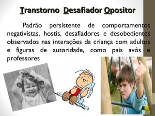 TTranstornoranstorno DDesafiadoresafiador OOpositorpositor
Padrão persistente de comportamentos
negativistas, hostis, desafiadores e desobedientes
observados nas interações da criança com adultos
e figuras de autoridade, como pais avós e
professores
 