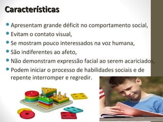 CaracterísticasCaracterísticas
Apresentam grande déficit no comportamento social,
Evitam o contato visual,
Se mostram pouco interessados na voz humana,
São indiferentes ao afeto,
Não demonstram expressão facial ao serem acariciados,
Podem iniciar o processo de habilidades sociais e de
repente interromper e regredir.
 