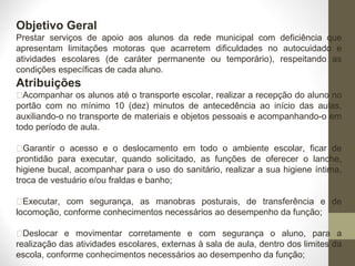 Objetivo Geral
Prestar serviços de apoio aos alunos da rede municipal com deficiência que
apresentam limitações motoras que acarretem dificuldades no autocuidado e
atividades escolares (de caráter permanente ou temporário), respeitando as
condições específicas de cada aluno.
Atribuições
Acompanhar os alunos até o transporte escolar, realizar a recepção do aluno no
portão com no mínimo 10 (dez) minutos de antecedência ao início das aulas,
auxiliando-o no transporte de materiais e objetos pessoais e acompanhando-o em
todo período de aula.
Garantir o acesso e o deslocamento em todo o ambiente escolar, ficar de
prontidão para executar, quando solicitado, as funções de oferecer o lanche,
higiene bucal, acompanhar para o uso do sanitário, realizar a sua higiene íntima,
troca de vestuário e/ou fraldas e banho;
Executar, com segurança, as manobras posturais, de transferência e de
locomoção, conforme conhecimentos necessários ao desempenho da função;
Deslocar e movimentar corretamente e com segurança o aluno, para a
realização das atividades escolares, externas à sala de aula, dentro dos limites da
escola, conforme conhecimentos necessários ao desempenho da função;
 