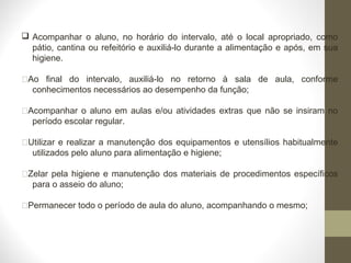  Acompanhar o aluno, no horário do intervalo, até o local apropriado, como
pátio, cantina ou refeitório e auxiliá-lo durante a alimentação e após, em sua
higiene.
Ao final do intervalo, auxiliá-lo no retorno à sala de aula, conforme
conhecimentos necessários ao desempenho da função;
Acompanhar o aluno em aulas e/ou atividades extras que não se insiram no
período escolar regular.
Utilizar e realizar a manutenção dos equipamentos e utensílios habitualmente
utilizados pelo aluno para alimentação e higiene;
Zelar pela higiene e manutenção dos materiais de procedimentos específicos
para o asseio do aluno;
Permanecer todo o período de aula do aluno, acompanhando o mesmo;
 