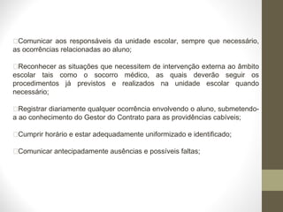 Comunicar aos responsáveis da unidade escolar, sempre que necessário,
as ocorrências relacionadas ao aluno;
Reconhecer as situações que necessitem de intervenção externa ao âmbito
escolar tais como o socorro médico, as quais deverão seguir os
procedimentos já previstos e realizados na unidade escolar quando
necessário;
Registrar diariamente qualquer ocorrência envolvendo o aluno, submetendo-
a ao conhecimento do Gestor do Contrato para as providências cabíveis;
Cumprir horário e estar adequadamente uniformizado e identificado;
Comunicar antecipadamente ausências e possíveis faltas;
 