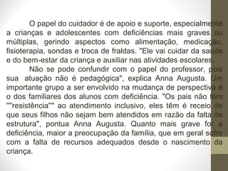 O papel do cuidador é de apoio e suporte, especialmente
a crianças e adolescentes com deficiências mais graves ou
múltiplas, gerindo aspectos como alimentação, medicação,
fisioterapia, sondas e troca de fraldas. "Ele vai cuidar da saúde
e do bem-estar da criança e auxiliar nas atividades escolares.
Não se pode confundir com o papel do professor, pois
sua atuação não é pedagógica", explica Anna Augusta. Um
importante grupo a ser envolvido na mudança de perspectiva é
o dos familiares dos alunos com deficiência. "Os pais não têm
''''resistência'''' ao atendimento inclusivo, eles têm é receio de
que seus filhos não sejam bem atendidos em razão da falta de
estrutura", pontua Anna Augusta. Quanto mais grave for a
deficiência, maior a preocupação da família, que em geral sofre
com a falta de recursos adequados desde o nascimento da
criança.
 