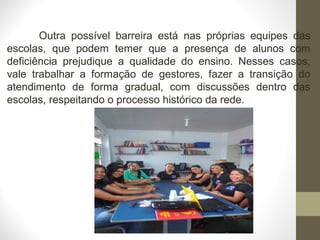 Outra possível barreira está nas próprias equipes das
escolas, que podem temer que a presença de alunos com
deficiência prejudique a qualidade do ensino. Nesses casos,
vale trabalhar a formação de gestores, fazer a transição do
atendimento de forma gradual, com discussões dentro das
escolas, respeitando o processo histórico da rede.
 