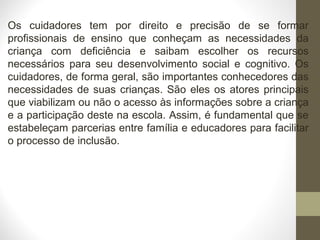 Os cuidadores tem por direito e precisão de se formar
profissionais de ensino que conheçam as necessidades da
criança com deficiência e saibam escolher os recursos
necessários para seu desenvolvimento social e cognitivo. Os
cuidadores, de forma geral, são importantes conhecedores das
necessidades de suas crianças. São eles os atores principais
que viabilizam ou não o acesso às informações sobre a criança
e a participação deste na escola. Assim, é fundamental que se
estabeleçam parcerias entre família e educadores para facilitar
o processo de inclusão.
 