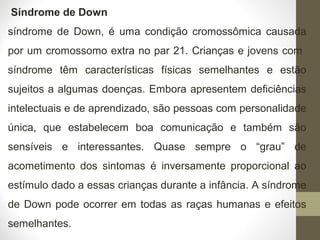 Síndrome de Down
síndrome de Down, é uma condição cromossômica causada
por um cromossomo extra no par 21. Crianças e jovens com
síndrome têm características físicas semelhantes e estão
sujeitos a algumas doenças. Embora apresentem deficiências
intelectuais e de aprendizado, são pessoas com personalidade
única, que estabelecem boa comunicação e também são
sensíveis e interessantes. Quase sempre o “grau” de
acometimento dos sintomas é inversamente proporcional ao
estímulo dado a essas crianças durante a infância. A síndrome
de Down pode ocorrer em todas as raças humanas e efeitos
semelhantes.
 