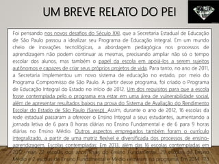 UM BREVE RELATO DO PEI
Foi pensando nos novos desafios do Século XXI, que a Secretaria Estadual de Educação
de São Paulo passou a idealizar seu Programa de Educação Integral. Em um mundo
cheio de inovações tecnológicas, a abordagem pedagógica nos processos de
aprendizagem não podem continuar as mesmas, precisando ampliar não só o tempo
escolar dos alunos, mas também o papel da escola em apoiá-los a serem sujeitos
autônomos e capazes de criar seus próprios projetos de vida. Para tanto, no ano de 2011,
a Secretaria implementou um novo sistema de educação no estado, por meio do
Programa Compromisso de São Paulo. A partir desse programa, foi criado o Programa
de Educação Integral do Estado no início de 2012. Um dos requisitos para que a escola
fosse contemplada pelo o programa era estar em uma área de vulnerabilidade social,
além de apresentar resultados baixos na prova do Sistema de Avaliação do Rendimento
Escolar do Estado de São Paulo (Saresp). Assim, durante o ano de 2012, 16 escolas da
rede estadual passaram a oferecer o Ensino Integral a seus estudantes, aumentando a
jornada letiva de 6 para 8 horas diárias no Ensino Fundamental e de 6 para 9 horas
diárias no Ensino Médio. Outros aspectos empregados também foram o currículo
integralizado, a partir de uma matriz flexível e diversificada dos processos de ensino-
aprendizagem. Escolas contempladas: Em 2013, além das 16 escolas contempladas em
2012, mais 22 escolas dos anos finais do Ensino Fundamental, 29 escolas de Ensino
Médio e 2 escolas de Ensino Fundamental e Médio entraram no programa. Em 2014, 178
 