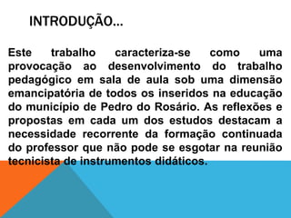 INTRODUÇÃO...
Este trabalho caracteriza-se como uma
provocação ao desenvolvimento do trabalho
pedagógico em sala de aula sob uma dimensão
emancipatória de todos os inseridos na educação
do município de Pedro do Rosário. As reflexões e
propostas em cada um dos estudos destacam a
necessidade recorrente da formação continuada
do professor que não pode se esgotar na reunião
tecnicista de instrumentos didáticos.
 
