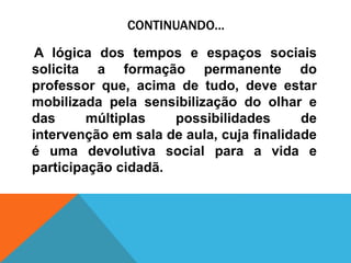 CONTINUANDO...
A lógica dos tempos e espaços sociais
solicita a formação permanente do
professor que, acima de tudo, deve estar
mobilizada pela sensibilização do olhar e
das múltiplas possibilidades de
intervenção em sala de aula, cuja finalidade
é uma devolutiva social para a vida e
participação cidadã.
 