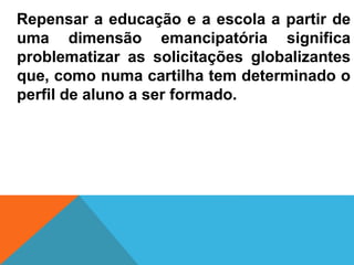Repensar a educação e a escola a partir de
uma dimensão emancipatória significa
problematizar as solicitações globalizantes
que, como numa cartilha tem determinado o
perfil de aluno a ser formado.
 