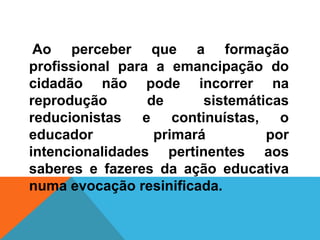 Ao perceber que a formação
profissional para a emancipação do
cidadão não pode incorrer na
reprodução de sistemáticas
reducionistas e continuístas, o
educador primará por
intencionalidades pertinentes aos
saberes e fazeres da ação educativa
numa evocação resinificada.
 