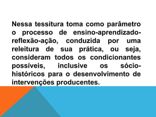 Nessa tessitura toma como parâmetro
o processo de ensino-aprendizado-
reflexão-ação, conduzida por uma
releitura de sua prática, ou seja,
consideram todos os condicionantes
possíveis, inclusive os sócio-
históricos para o desenvolvimento de
intervenções producentes.
 