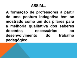 ASSIM...
A formação de professores a partir
de uma postura indagativa tem se
mostrado como um dos pilares para
a melhoria qualitativa dos saberes
docentes necessários ao
desenvolvimento do trabalho
pedagógico.
 