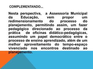 COMPLEMENTANDO...
Nesta perspectiva, a Assessoria Municipal
da Educação, vem propor um
redimensionamento do processo do
planejamento, permitindo assim, um fazer
pedagógico direcionado ao processo da
prática de oficinas didático-pedagógicas,
assumindo um papel democrático entre o
processo de ensino aprendizado, além de um
melhor aproveitamento do tempo-espaço
vivenciado nos encontros destinado ao
planejamento.
 