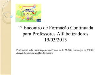 1° Encontro de Formação Continuada
   para Professores Alfabetizadores
             19/03/2013
Professora Carla Brasil regente do 2° ano na E. M. São Domingos na 3 a CRE
da rede Municipal do Rio de Janeiro
 
