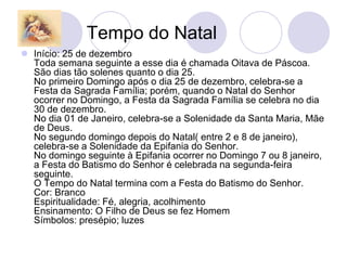 Tempo do Natal
 Início: 25 de dezembro
  Toda semana seguinte a esse dia é chamada Oitava de Páscoa.
  São dias tão solenes quanto o dia 25.
  No primeiro Domingo após o dia 25 de dezembro, celebra-se a
  Festa da Sagrada Família; porém, quando o Natal do Senhor
  ocorrer no Domingo, a Festa da Sagrada Família se celebra no dia
  30 de dezembro.
  No dia 01 de Janeiro, celebra-se a Solenidade da Santa Maria, Mãe
  de Deus.
  No segundo domingo depois do Natal( entre 2 e 8 de janeiro),
  celebra-se a Solenidade da Epifania do Senhor.
  No domingo seguinte à Epifania ocorrer no Domingo 7 ou 8 janeiro,
  a Festa do Batismo do Senhor é celebrada na segunda-feira
  seguinte.
  O Tempo do Natal termina com a Festa do Batismo do Senhor.
  Cor: Branco
  Espiritualidade: Fé, alegria, acolhimento
  Ensinamento: O Filho de Deus se fez Homem
  Símbolos: presépio; luzes
 