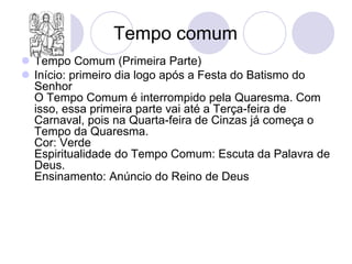 Tempo comum
 Tempo Comum (Primeira Parte)
 Início: primeiro dia logo após a Festa do Batismo do
  Senhor
  O Tempo Comum é interrompido pela Quaresma. Com
  isso, essa primeira parte vai até a Terça-feira de
  Carnaval, pois na Quarta-feira de Cinzas já começa o
  Tempo da Quaresma.
  Cor: Verde
  Espiritualidade do Tempo Comum: Escuta da Palavra de
  Deus.
  Ensinamento: Anúncio do Reino de Deus
 