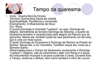 Tempo da quaresma
 Início : Quarta-feira de Cinzas
  Término: Quinta-feira Santa de manhã
  Espiritualidade: Penitência e conversão
  Ensinamento: A Misericórdia de Deus
  Cor: Roxa
  O quarto Domingo é chamado "Laetare", ou seja, Domingo da
  Alegria. Semelhante ao terceiro Domingo do Advento, o quarto da
  Quaresma também é caracterizado pela alegria da Páscoa que se
  aproxima. Nesse dia, também pode-se usar paramento cor-de-rosa,
  que é uma cor mais suave.
  O sexto Domingo da Quaresma é Domingo de Ramos na Paixão do
  Senhor. Nesse dia, a cor Vermelha. Também nesse dia, inicia-se a
  Semana Santa.
  Observações para o Tempo da Quaresma: excetuando o Domingo
  "Laetare" ( Alegria), não se ornamenta o altar com flores e o toque
  de instrumentos musicais é só para sustentar o canto. Durante todo
  o Tempo, omite-se o Aleluia, bem como também o Hino de Louvor.
 