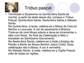Tríduo pascal
 Terminado a Quaresma na Quinta-feira Santa de
  manhã, a partir da tarde desse dia, começa o Tríduo
  Pascal: Quinta-feira Santa; Sexta-feira Santa e Sábado
  Santo.
  Na Quinta-feira, à tarde, celebra-se a Missa da Ceia do
  Senhor e Lava-pés. A cor do paramento é Branca.
  Trata-se de uma Missa solene e deve-se ornamentar o
  altar com flores. Ao final da Celebração é feito o
  translado do Santíssimo Sacramento.
  Na Sexta-feira Santa, celebra-se a Ação Litúrgica da
  Paixão e Morte de Nosso Senhor Jesus Cristo. Essa
  celebração não é Missa. A cor é vermelha.
  No Sábado Santo, à noite, celebra-se a Vigília Pascal,
  mãe de todas as vigílias.
 