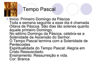Tempo Pascal
 Início: Primeiro Domingo da Páscoa
  Toda a semana seguinte a esse dia é chamada
  Oitava de Páscoa. São dias tão solenes quanto
  àquele primeiro Domingo.
  No sétimo Domingo da Páscoa, celebra-se a
  Solenidade da Ascensão do Senhor.
  O Tempo Pascal termina com a Solenidade de
  Pentecostes
  Espiritualidade do Tempo Pascal: Alegria em
  Cristo Ressuscitado.
  Ensinamento: Ressurreição e vida.
  Cor: Branca
 