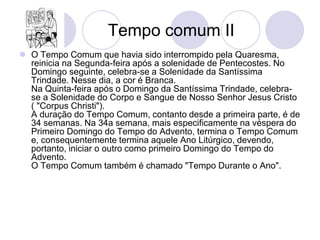 Tempo comum II
 O Tempo Comum que havia sido interrompido pela Quaresma,
  reinicia na Segunda-feira após a solenidade de Pentecostes. No
  Domingo seguinte, celebra-se a Solenidade da Santíssima
  Trindade. Nesse dia, a cor é Branca.
  Na Quinta-feira após o Domingo da Santíssima Trindade, celebra-
  se a Solenidade do Corpo e Sangue de Nosso Senhor Jesus Cristo
  ( "Corpus Christi").
  A duração do Tempo Comum, contanto desde a primeira parte, é de
  34 semanas. Na 34a semana, mais especificamente na véspera do
  Primeiro Domingo do Tempo do Advento, termina o Tempo Comum
  e, consequentemente termina aquele Ano Litúrgico, devendo,
  portanto, iniciar o outro como primeiro Domingo do Tempo do
  Advento.
  O Tempo Comum também é chamado "Tempo Durante o Ano".
 