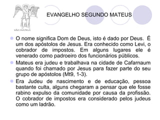 EVANGELHO SEGUNDO MATEUS



 O nome significa Dom de Deus, isto é dado por Deus. É
  um dos apóstolos de Jesus. Era conhecido como Levi, o
  cobrador de impostos. Em alguns lugares ele é
  venerado como padroeiro dos funcionários públicos.
 Mateus era judeu e trabalhava na cidade de Cafarnaum
  quando foi chamado por Jesus para fazer parte do seu
  grupo de apóstolos (Mt9, 1-3).
 Era Judeu de nascimento e de educação, pessoa
  bastante culta, alguns chegaram a pensar que ele fosse
  rabino expulso da comunidade por causa da profissão.
  O cobrador de impostos era considerado pelos judeus
  como um ladrão.
 