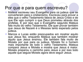 Por que e para quem escreveu?
 Mateus escreveu seu Evangelho para os judeus que se
  converteram para o cristianismo. Escreveu para provar a
  eles que o velho Testamento falava de Jesus Cristo e de
  que Ele veio cumprir o que Deus prometeu através dos
  profetas. É por isso que o Evangelho segundo Mateus
  fala muito do velho Testamento. Ele quer provar também
  que Jesus de Nazaré é o Messias tanto esperado pelos
  judeus.
 Marcos e Lucas estão preocupados em mostrar aquilo
  que Jesus fez, enquanto Mateus que também mostrar
  aquilo que Jesus ensinou. Ele também fala muito de
  Moisés por que para os judeus, Moisés foi o homem
  mais importante de todo o velho Testamento. Mateus
  compara Jesus e Moisés e mostra que Jesus é maior.
  Moisés preparou o caminho para Jesus e por isso todo
  aquele que seguia Moisés agora deve seguir Jesus.
 