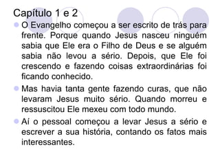 Capítulo 1 e 2
 O Evangelho começou a ser escrito de trás para
  frente. Porque quando Jesus nasceu ninguém
  sabia que Ele era o Filho de Deus e se alguém
  sabia não levou a sério. Depois, que Ele foi
  crescendo e fazendo coisas extraordinárias foi
  ficando conhecido.
 Mas havia tanta gente fazendo curas, que não
  levaram Jesus muito sério. Quando morreu e
  ressuscitou Ele mexeu com todo mundo.
 Aí o pessoal começou a levar Jesus a sério e
  escrever a sua história, contando os fatos mais
  interessantes.
 