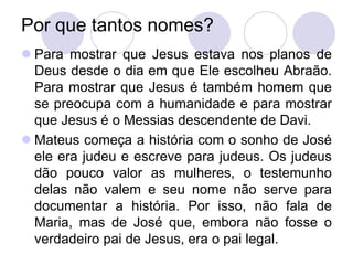 Por que tantos nomes?
 Para mostrar que Jesus estava nos planos de
  Deus desde o dia em que Ele escolheu Abraão.
  Para mostrar que Jesus é também homem que
  se preocupa com a humanidade e para mostrar
  que Jesus é o Messias descendente de Davi.
 Mateus começa a história com o sonho de José
  ele era judeu e escreve para judeus. Os judeus
  dão pouco valor as mulheres, o testemunho
  delas não valem e seu nome não serve para
  documentar a história. Por isso, não fala de
  Maria, mas de José que, embora não fosse o
  verdadeiro pai de Jesus, era o pai legal.
 