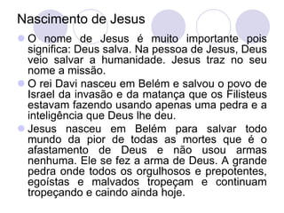 Nascimento de Jesus
 O nome de Jesus é muito importante pois
  significa: Deus salva. Na pessoa de Jesus, Deus
  veio salvar a humanidade. Jesus traz no seu
  nome a missão.
 O rei Davi nasceu em Belém e salvou o povo de
  Israel da invasão e da matança que os Filisteus
  estavam fazendo usando apenas uma pedra e a
  inteligência que Deus lhe deu.
 Jesus nasceu em Belém para salvar todo
  mundo da pior de todas as mortes que é o
  afastamento de Deus e não usou armas
  nenhuma. Ele se fez a arma de Deus. A grande
  pedra onde todos os orgulhosos e prepotentes,
  egoístas e malvados tropeçam e continuam
  tropeçando e caindo ainda hoje.
 
