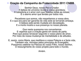  Oração da Campanha da Fraternidade 2011 CNBB
               Senhor Deus, nosso Pai e Criador.
         A beleza do universo revela a vossa grandeza,
     A sabedoria e o amor com que fizestes todas as coisas,
           E o eterno amor que tendes por todos nós.
       Pecadores que somos, não respeitamos a vossa obra,
  E o que era para ser garantia da vida está se tornando ameaça.
           A beleza está sendo mudada em devastação,
        E a morte mostra a sua presença no nosso planeta.
              Que nesta quaresma nos convertamos
        E vejamos que a criação geme em dores de parto,
    Para que possa renascer segundo o vosso plano de amor,
    Por meio da nossa mudança de mentalidade e de atitudes.
E, assim, como Maria, que meditava a vossa Palavra e a fazia vida,
       Também nós, movidos pelos princípios do Evangelho,
   Possamos celebrar na Páscoa do vosso Filho, nosso Senhor,
       O ressurgimento do vosso projeto para todo o mundo.
                             Amém.
 
